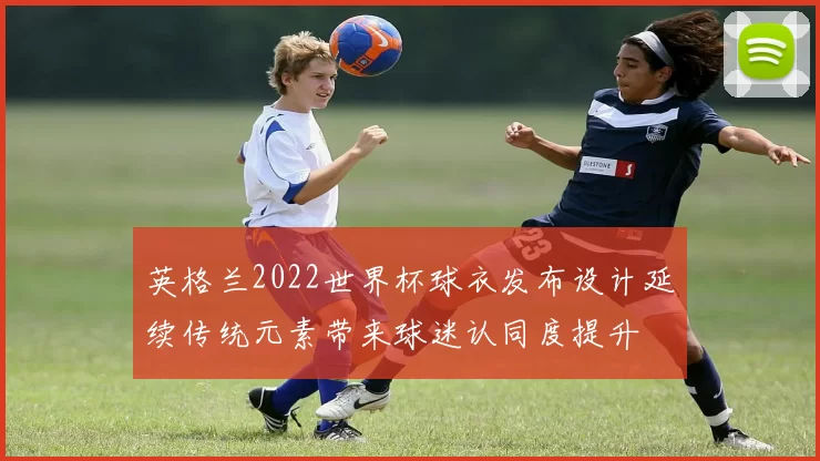 英格兰2022世界杯球衣发布设计延续传统元素带来球迷认同度提升