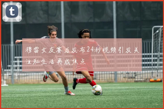 穆雷女友赛后发布24秒视频引发关注私生活再成焦点