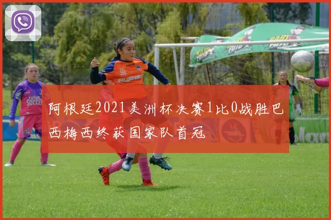 阿根廷2021美洲杯决赛1比0战胜巴西梅西终获国家队首冠