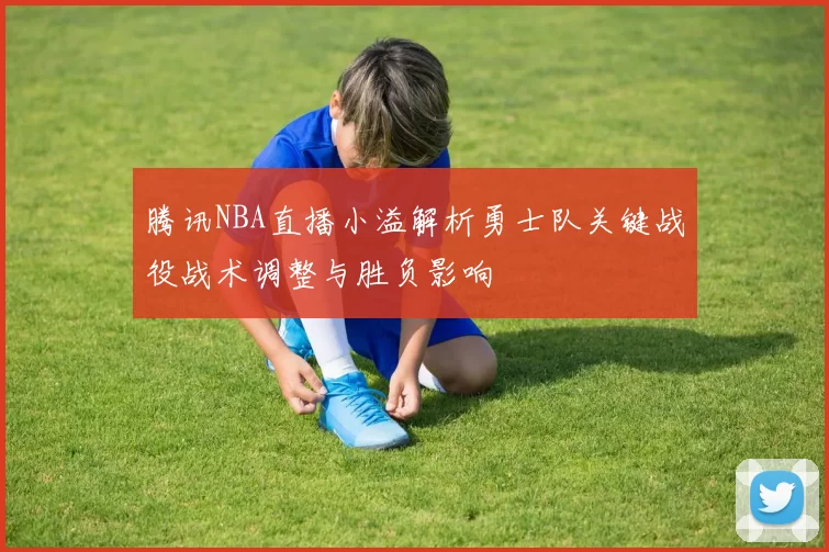 腾讯NBA直播小溢解析勇士队关键战役战术调整与胜负影响