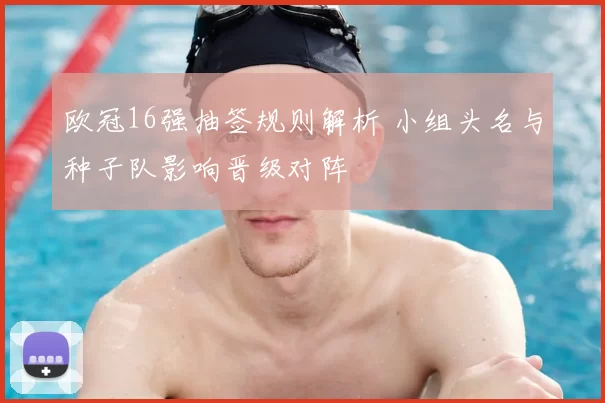 欧冠16强抽签规则解析 小组头名与种子队影响晋级对阵