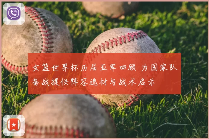 女篮世界杯历届亚军回顾 为国家队备战提供阵容选材与战术启示