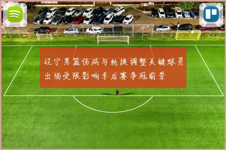 辽宁男篮伤病与轮换调整关键球员出场受限影响季后赛争冠前景