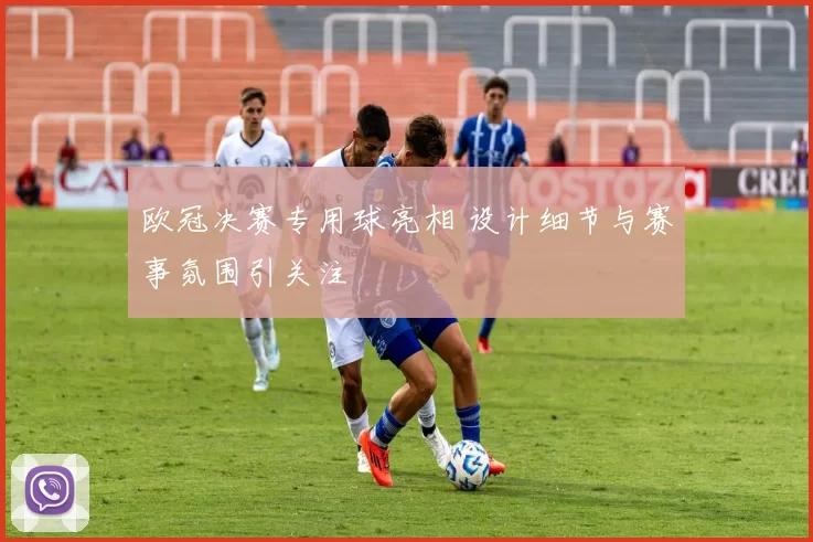 欧冠决赛专用球亮相 设计细节与赛事氛围引关注