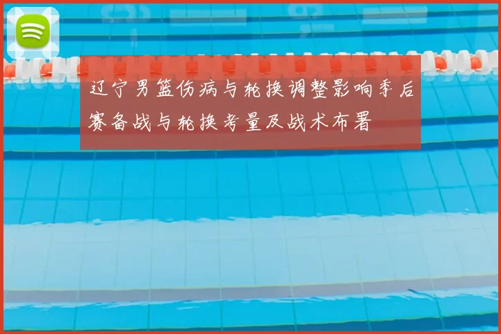 辽宁男篮伤病与轮换调整影响季后赛备战与轮换考量及战术布署