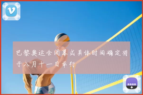 巴黎奥运会闭幕式具体时间确定将于八月十一日举行