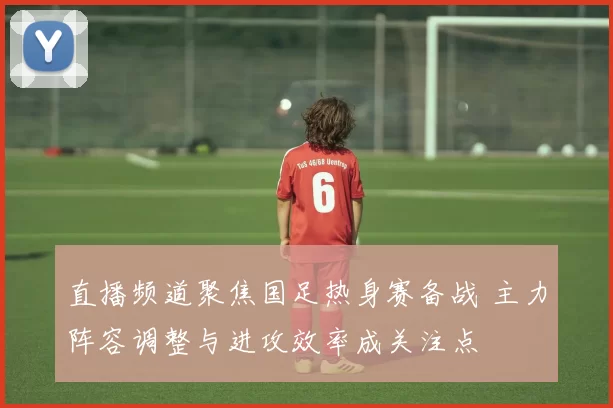 直播频道聚焦国足热身赛备战 主力阵容调整与进攻效率成关注点