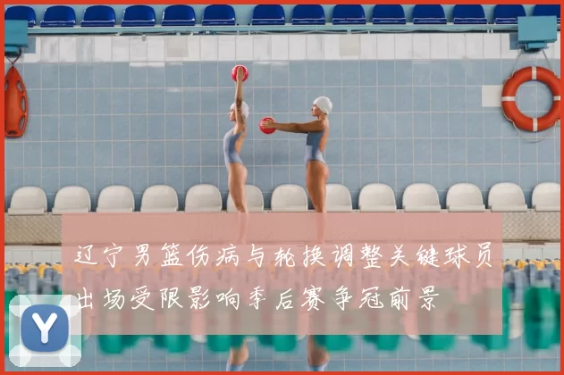 辽宁男篮伤病与轮换调整关键球员出场受限影响季后赛争冠前景