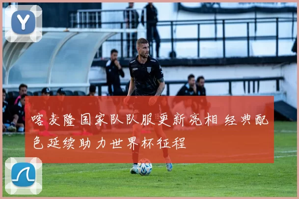 喀麦隆国家队队服更新亮相 经典配色延续助力世界杯征程