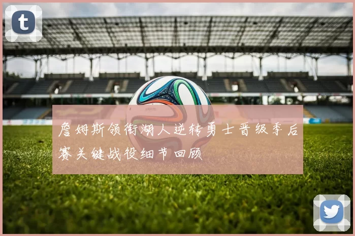 詹姆斯领衔湖人逆转勇士晋级季后赛关键战役细节回顾