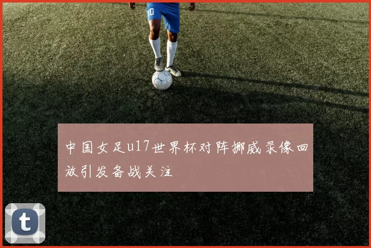 中国女足u17世界杯对阵挪威录像回放引发备战关注