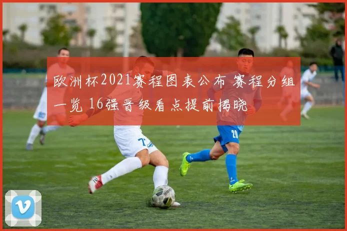 欧洲杯2021赛程图表公布 赛程分组一览 16强晋级看点提前揭晓