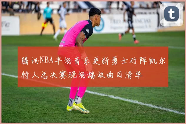 腾讯NBA半场音乐更新勇士对阵凯尔特人总决赛现场播放曲目清单