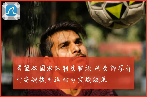 男篮双国家队制度解读 两套阵容并行备战提升选材与实战效果