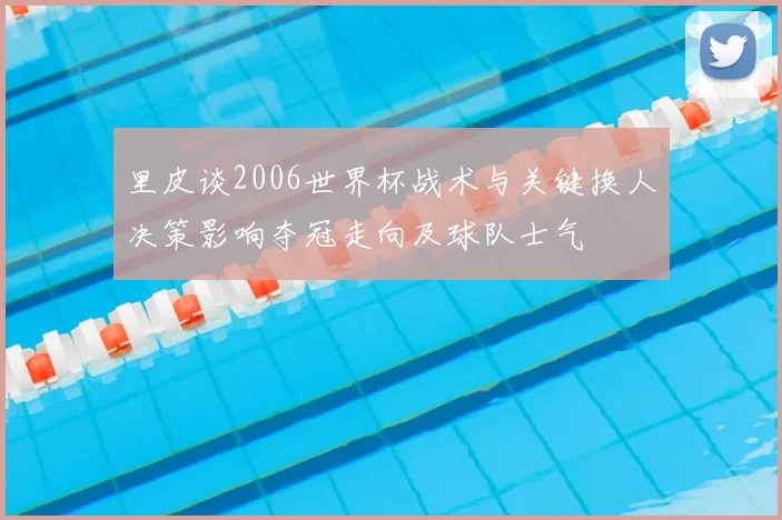 里皮谈2006世界杯战术与关键换人决策影响夺冠走向及球队士气