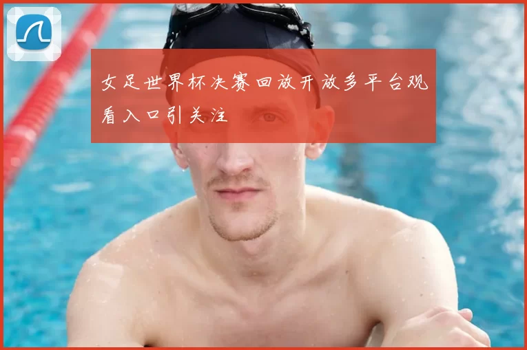 女足世界杯决赛回放开放多平台观看入口引关注