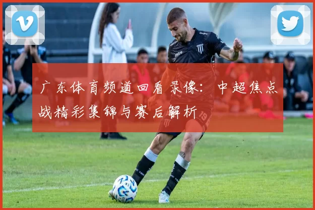 广东体育频道回看录像：中超焦点战精彩集锦与赛后解析
