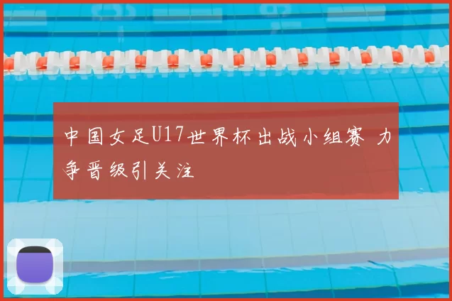 中国女足U17世界杯出战小组赛 力争晋级引关注