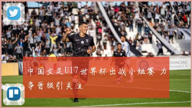 中国女足U17世界杯出战小组赛 力争晋级引关注