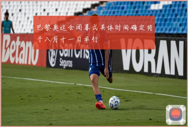 巴黎奥运会闭幕式具体时间确定将于八月十一日举行