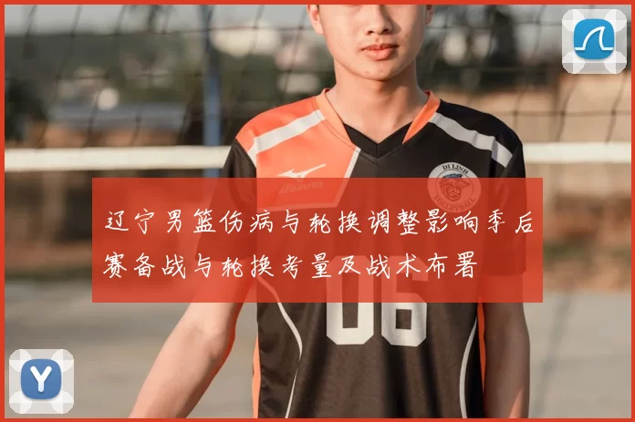辽宁男篮伤病与轮换调整影响季后赛备战与轮换考量及战术布署