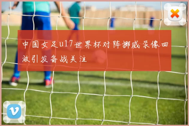 中国女足u17世界杯对阵挪威录像回放引发备战关注