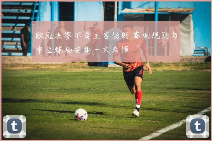 欧冠决赛不是主客场制 赛制规则与中立球场安排一文看懂
