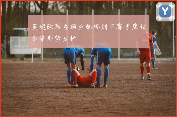 英超欧冠名额分配规则下赛季席位竞争形势分析