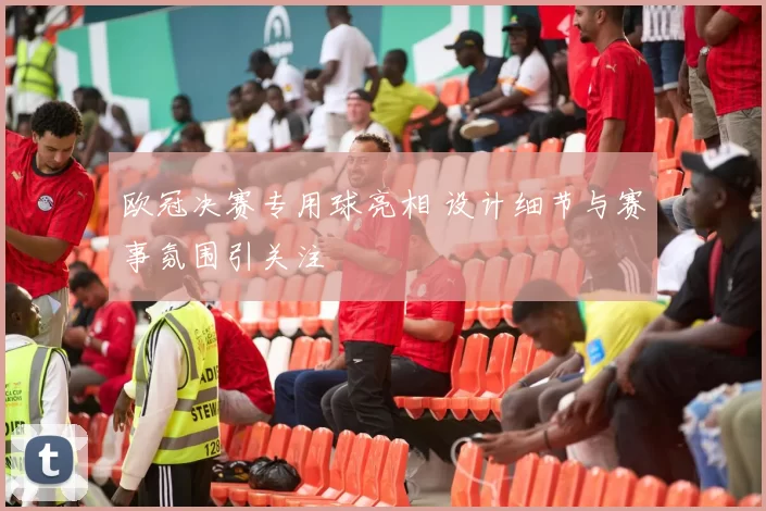 欧冠决赛专用球亮相 设计细节与赛事氛围引关注