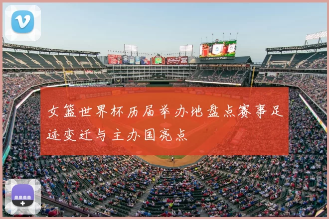 女篮世界杯历届举办地盘点赛事足迹变迁与主办国亮点