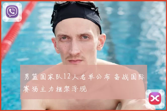 男篮国家队12人名单公布 备战国际赛场主力框架浮现