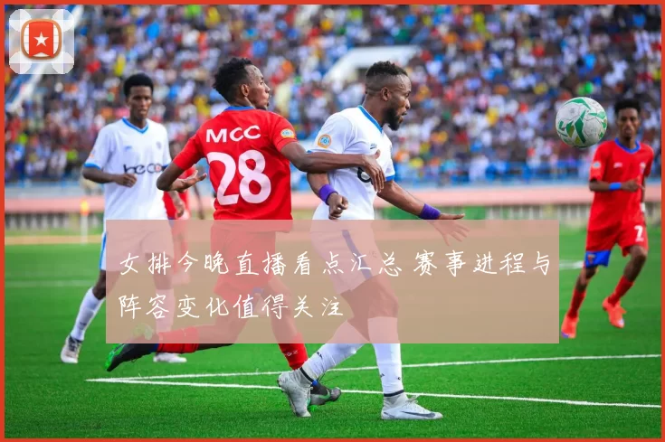 女排今晚直播看点汇总 赛事进程与阵容变化值得关注