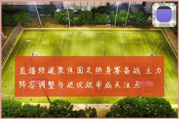 直播频道聚焦国足热身赛备战 主力阵容调整与进攻效率成关注点