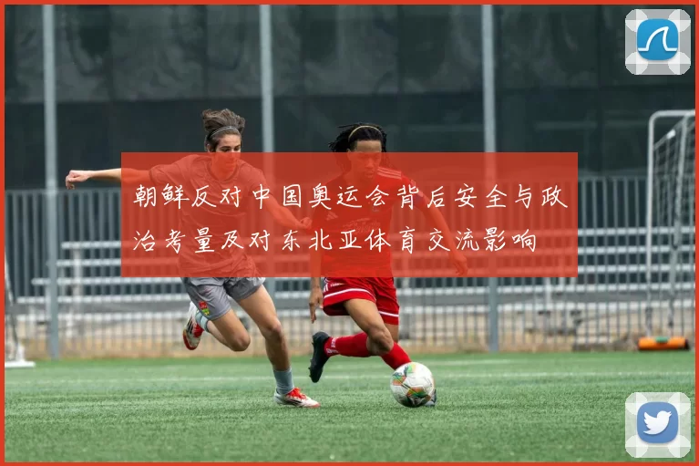 朝鲜反对中国奥运会背后安全与政治考量及对东北亚体育交流影响