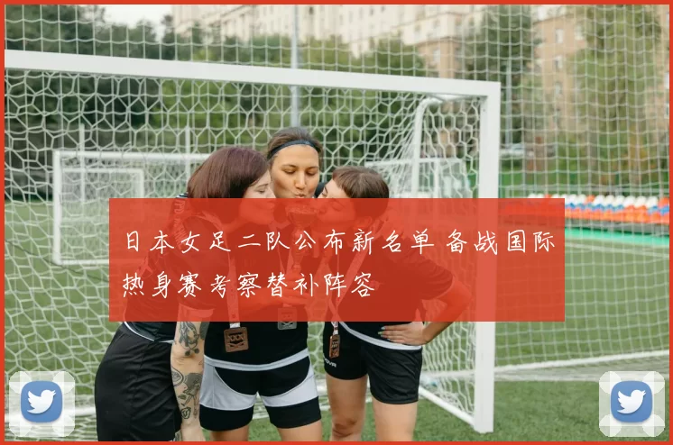 日本女足二队公布新名单 备战国际热身赛考察替补阵容