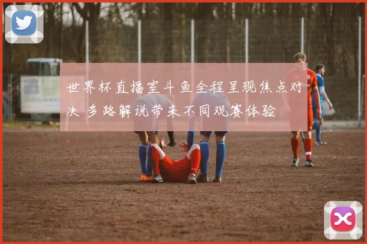 世界杯直播室斗鱼全程呈现焦点对决 多路解说带来不同观赛体验