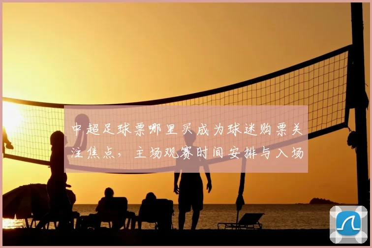 中超足球票哪里买成为球迷购票关注焦点,主场观赛时间安排与入场流程影响出行计划